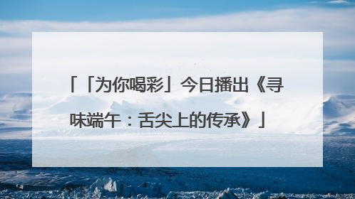 「为你喝彩」今日播出《寻味端午：舌尖上的传承》