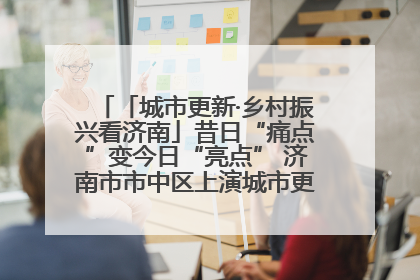 「城市更新·乡村振兴看济南」昔日“痛点”变今日“亮点” 济南市市中区上演城市更新“三部曲”
