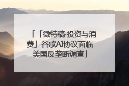 「微特稿·投资与消费」谷歌AI协议面临美国反垄断调查