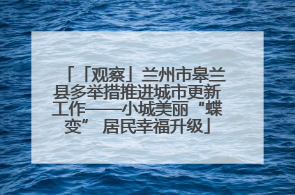 「观察」兰州市皋兰县多举措推进城市更新工作——小城美丽“蝶变” 居民幸福升级