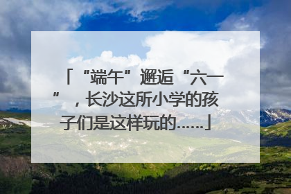 “端午”邂逅“六一”，长沙这所小学的孩子们是这样玩的……