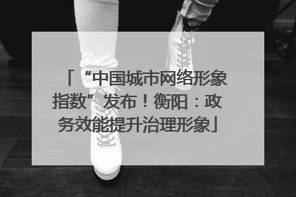 “中国城市网络形象指数”发布！衡阳：政务效能提升治理形象