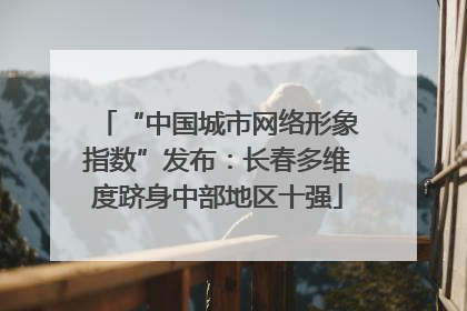 “中国城市网络形象指数”发布：长春多维度跻身中部地区十强