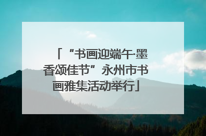 “书画迎端午·墨香颂佳节”永州市书画雅集活动举行