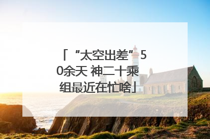 “太空出差”50余天 神二十乘组最近在忙啥