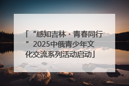 “感知吉林・青春同行”2025中俄青少年文化交流系列活动启动