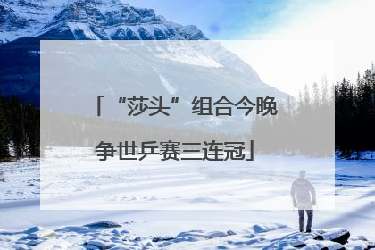 “莎头”组合今晚争世乒赛三连冠