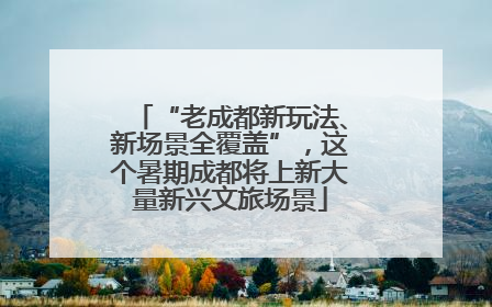 “老成都新玩法、新场景全覆盖”，这个暑期成都将上新大量新兴文旅场景