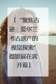 “聚焦古迹：爱尔兰考古遗产的视觉探索”摄影展在蓉开幕