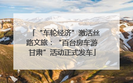 “车轮经济”激活丝路文旅：“百台房车游甘肃”活动正式发车