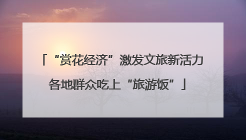 “赏花经济”激发文旅新活力 各地群众吃上“旅游饭”