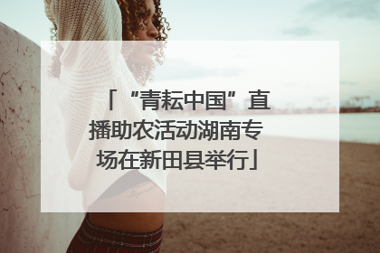 “青耘中国”直播助农活动湖南专场在新田县举行