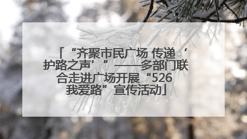 “齐聚市民广场 传递‘护路之声’”——多部门联合走进广场开展“526 我爱路”宣传活动