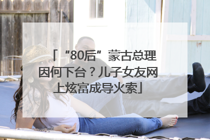 “80后”蒙古总理因何下台？儿子女友网上炫富成导火索