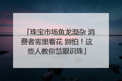 珠宝市场鱼龙混杂 消费者雾里看花 别怕！这些人教你慧眼识珠