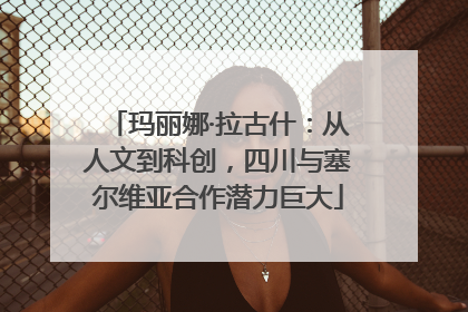 玛丽娜·拉古什：从人文到科创，四川与塞尔维亚合作潜力巨大