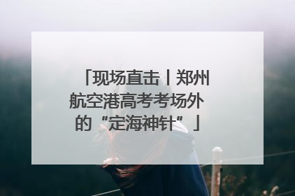 现场直击丨郑州航空港高考考场外的“定海神针”