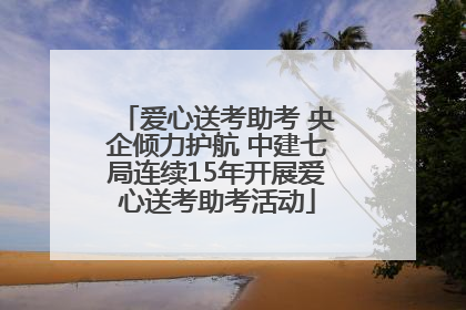 爱心送考助考 央企倾力护航 中建七局连续15年开展爱心送考助考活动