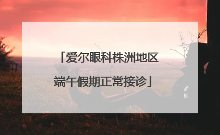 爱尔眼科株洲地区端午假期正常接诊