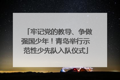 牢记党的教导、争做强国少年！青岛举行示范性少先队入队仪式