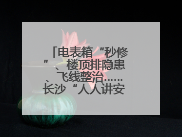 电表箱“秒修”、楼顶排隐患、飞线整治……长沙“人人讲安全”动真格！
