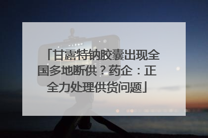 甘露特钠胶囊出现全国多地断供？药企：正全力处理供货问题