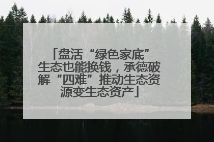盘活“绿色家底” 生态也能换钱，承德破解“四难”推动生态资源变生态资产