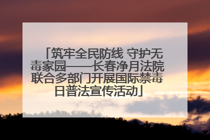筑牢全民防线 守护无毒家园——长春净月法院联合多部门开展国际禁毒日普法宣传活动