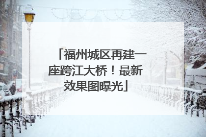 福州城区再建一座跨江大桥！最新效果图曝光
