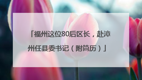 福州这位80后区长，赴漳州任县委书记（附简历）