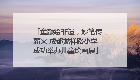 童颜绘非遗，妙笔传薪火 成都龙祥路小学成功举办儿童绘画展