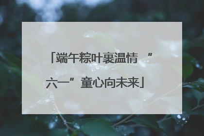 端午粽叶裹温情 “六一”童心向未来