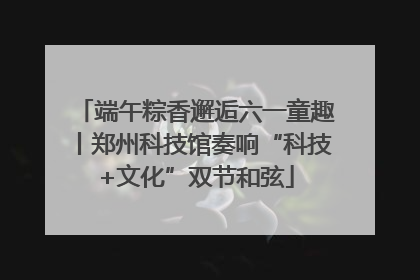 端午粽香邂逅六一童趣丨郑州科技馆奏响“科技+文化”双节和弦