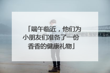 端午临近，他们为小朋友们准备了一份香香的健康礼物