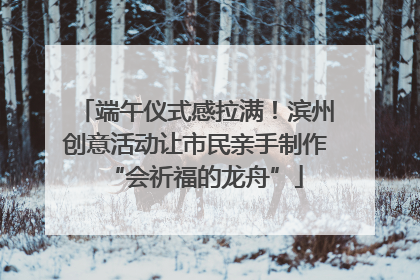 端午仪式感拉满！滨州创意活动让市民亲手制作“会祈福的龙舟”