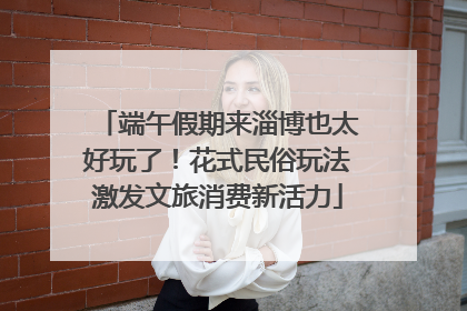 端午假期来淄博也太好玩了！花式民俗玩法激发文旅消费新活力