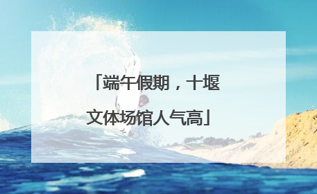 端午假期，十堰文体场馆人气高