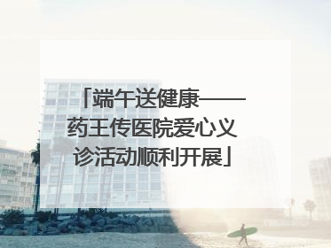 端午送健康——药王传医院爱心义诊活动顺利开展
