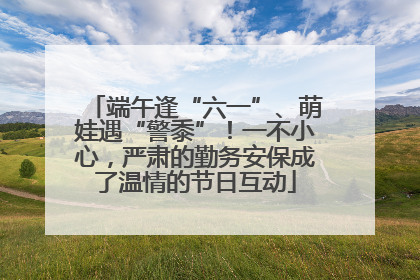 端午逢“六一”、萌娃遇“警黍”！一不小心，严肃的勤务安保成了温情的节日互动