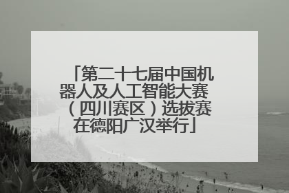 第二十七届中国机器人及人工智能大赛（四川赛区）选拔赛在德阳广汉举行