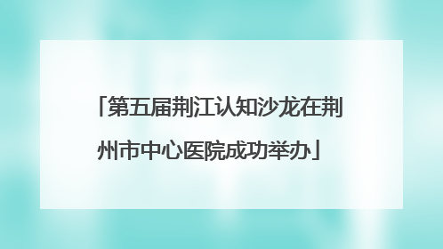 第五届荆江认知沙龙在荆州市中心医院成功举办
