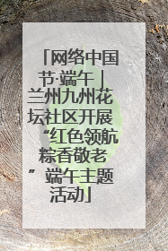 网络中国节·端午｜兰州九州花坛社区开展“红色领航 粽香敬老”端午主题活动