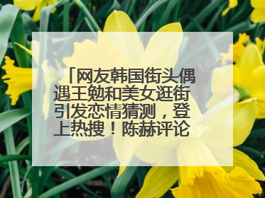 网友韩国街头偶遇王勉和美女逛街引发恋情猜测，登上热搜！陈赫评论区贴脸开大：你和谁逛街？我也想知道