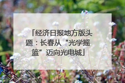 经济日报地方版头题：长春从“光学摇篮”迈向光电城