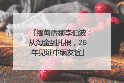 缅甸侨领李伯波：从淘金到扎根，26年见证中缅友谊