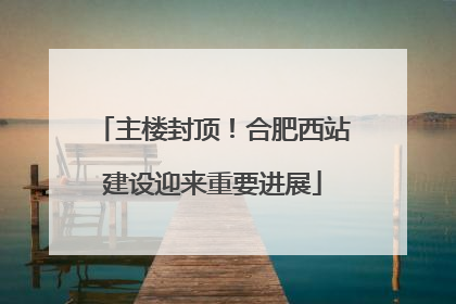 主楼封顶！合肥西站建设迎来重要进展