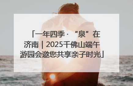 一年四季 · “泉”在济南｜2025千佛山端午游园会邀您共享亲子时光