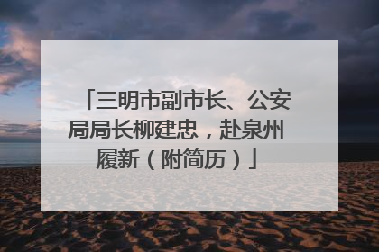 三明市副市长、公安局局长柳建忠，赴泉州履新（附简历）
