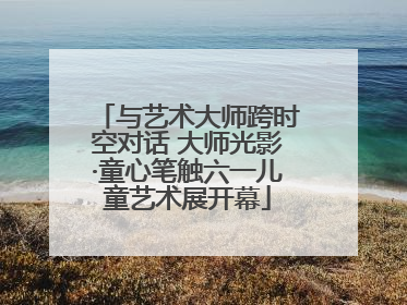 与艺术大师跨时空对话 大师光影·童心笔触六一儿童艺术展开幕