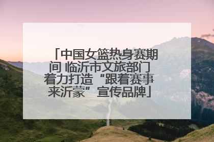 中国女篮热身赛期间 临沂市文旅部门着力打造“跟着赛事来沂蒙”宣传品牌